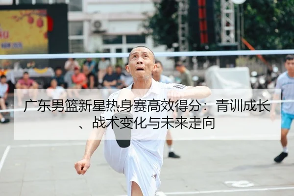 广东男篮新星热身赛高效得分：青训成长、战术变化与未来走向